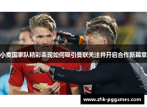 小麦国家队精彩表现如何吸引曼联关注并开启合作新篇章