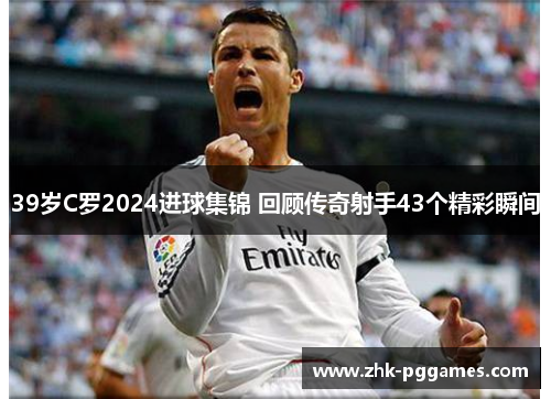 39岁C罗2024进球集锦 回顾传奇射手43个精彩瞬间