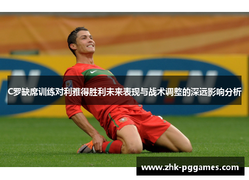 C罗缺席训练对利雅得胜利未来表现与战术调整的深远影响分析