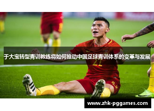 于大宝转型青训教练将如何推动中国足球青训体系的变革与发展