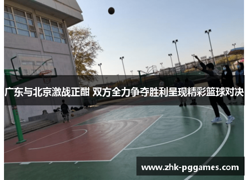 广东与北京激战正酣 双方全力争夺胜利呈现精彩篮球对决