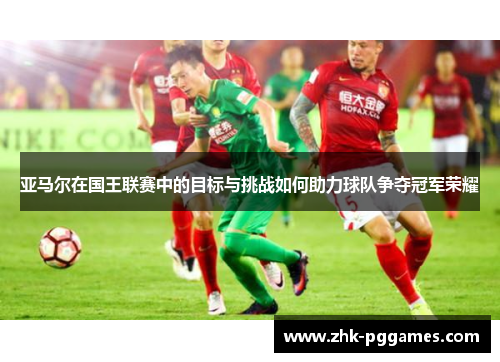亚马尔在国王联赛中的目标与挑战如何助力球队争夺冠军荣耀