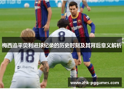 梅西追平贝利进球纪录的历史时刻及其背后意义解析 梅西追平贝利进球纪录的历史时刻及其背后意义解析