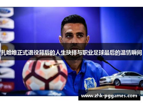 扎哈维正式退役背后的人生抉择与职业足球最后的温情瞬间