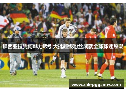 穆西亚拉凭何魅力吸引大批超级粉丝成就全球球迷热潮 穆西亚拉凭何魅力吸引大批超级粉丝成就全球球迷热潮