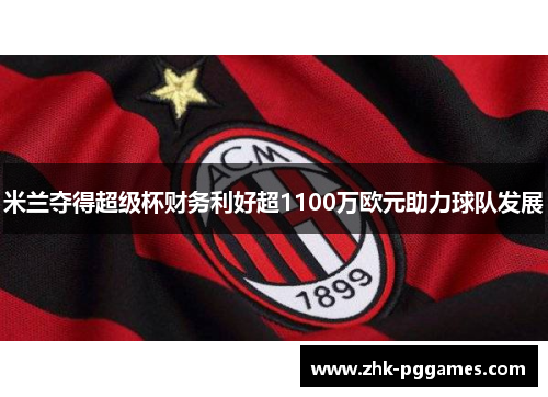 米兰夺得超级杯财务利好超1100万欧元助力球队发展 米兰夺得超级杯财务利好超1100万欧元助力球队发展
