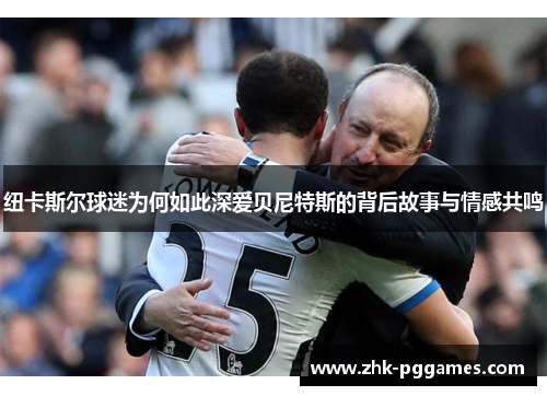 纽卡斯尔球迷为何如此深爱贝尼特斯的背后故事与情感共鸣 纽卡斯尔球迷为何如此深爱贝尼特斯的背后故事与情感共鸣