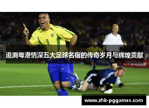 追溯粤港情深五大足球名宿的传奇岁月与辉煌贡献 追溯粤港情深五大足球名宿的传奇岁月与辉煌贡献