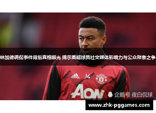 林加德调侃事件背后真相曝光 揭示英超球员社交媒体影响力与公众形象之争