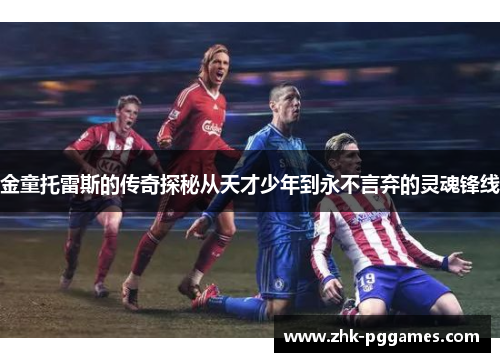 金童托雷斯的传奇探秘从天才少年到永不言弃的灵魂锋线 金童托雷斯的传奇探秘从天才少年到永不言弃的灵魂锋线