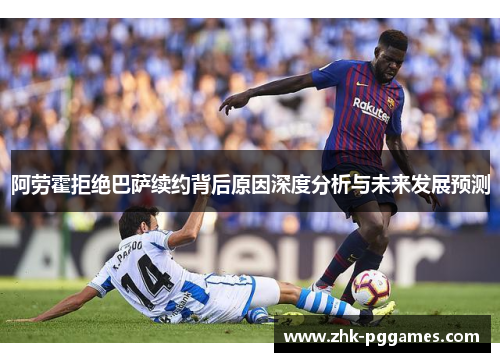 阿劳霍拒绝巴萨续约背后原因深度分析与未来发展预测 阿劳霍拒绝巴萨续约背后原因深度分析与未来发展预测