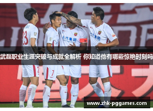 武磊职业生涯突破与成就全解析 你知道他有哪些惊艳时刻吗 武磊职业生涯突破与成就全解析 你知道他有哪些惊艳时刻吗