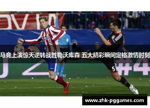 马竞上演惊天逆转战胜勒沃库森 五大精彩瞬间定格激情时刻