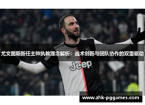 尤文图斯新任主帅执教理念解析：战术创新与团队协作的双重驱动