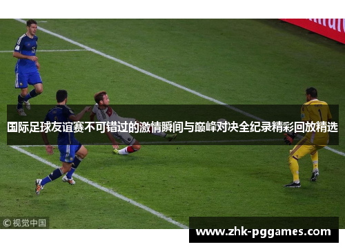 国际足球友谊赛不可错过的激情瞬间与巅峰对决全纪录精彩回放精选 国际足球友谊赛不可错过的激情瞬间与巅峰对决全纪录精彩回放精选