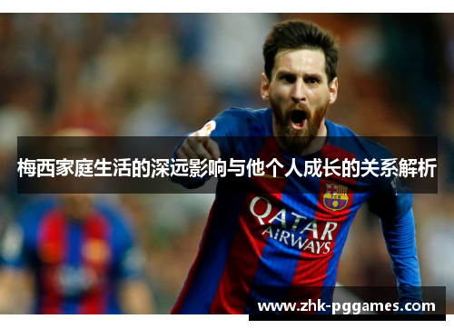 梅西家庭生活的深远影响与他个人成长的关系解析