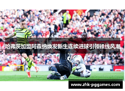 哈弗茨加盟阿森纳焕发新生连续进球引领锋线风潮 哈弗茨加盟阿森纳焕发新生连续进球引领锋线风潮