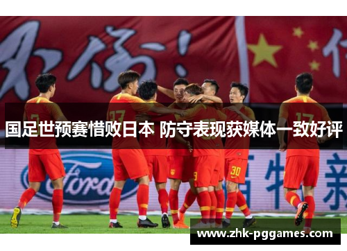 国足世预赛惜败日本 防守表现获媒体一致好评 国足世预赛惜败日本 防守表现获媒体一致好评