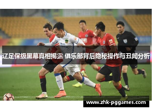 辽足保级黑幕真相揭露 俱乐部背后隐秘操作与丑闻分析