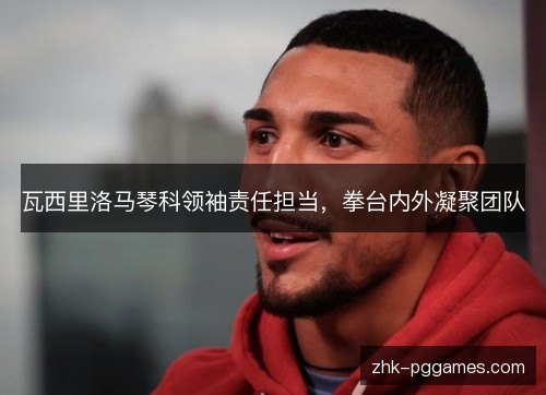 瓦西里洛马琴科领袖责任担当,拳台内外凝聚团队 瓦西里洛马琴科领袖责任担当,拳台内外凝聚团队