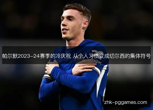 帕尔默2023-24赛季的冷庆祝 从个人习惯变成切尔西的集体符号 帕尔默2023-24赛季的冷庆祝 从个人习惯变成切尔西的集体符号